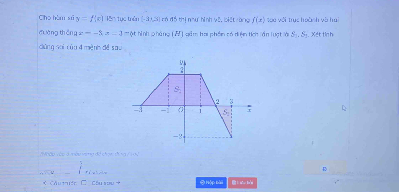 Cho hàm số y=f(x) liên tục trên [-3,3] có đồ thị như hình vẽ, biết rằng f(x) tạo với trục hoành và hai
đường thẳng x=-3, x=3mhat ? t hình phảng (H) gồm hai phần có diện tích lần lượt là S_1, S_2. Xét tính
đúng sai của 4 mệnh đề sau
y
2
S_1
2 3
-3 -1 0 1 S_2 x
-2
(Nhấp vào ở màu vàng để chọn đúng / sai)
3
f(x)d
* Câu trước Câu sau ~ O Nộp bài D Lưu bài