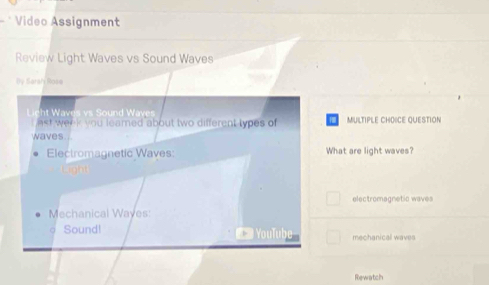 Video Assignment 
Review Light Waves vs Sound Waves 
By Saraly Rose 
Lieht Waves vs Sound Waves MULTIPLE CHOICE QUESTION 
nst week you leamed about two different types of 
waves. .. 
Electromagnetic Waves What are light waves? 
Light 
electromagnetic waves 
Mechanical Wayes: 
σ Sound! YouTube mechanical waves 
Rewatch