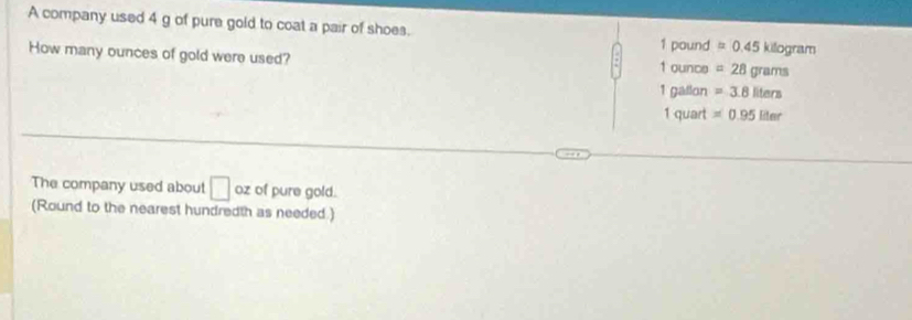 A company used 4 g of pure gold to coat a pair of shoes. =0.45kilog ram
1 pound
How many ounces of gold were used? 1 ounce =28grams
1 gallon =3.8liters
1 quart =0.95liter
The company used about □ oz of pure gold. 
(Round to the nearest hundredth as needed.)