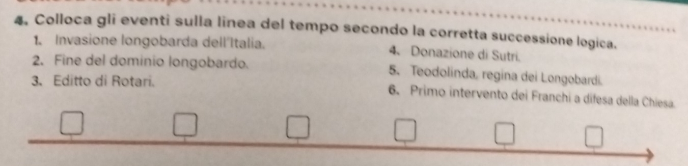 4, Colloca gli eventi sulla linea del tempo secondo la corretta successione logica. 
1. Invasione longobarda dell'Italia. 
4、Donazione di Sutri. 
2. Fine del dominio longobardo. 
5. Teodolinda, regina dei Longobardi. 
3. Editto di Rotari. 
6. Primo intervento dei Franchi a difesa della Chiesa.