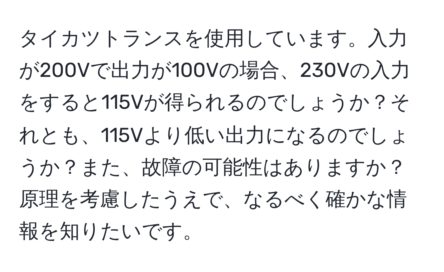 タイカツトランスを使用しています。入力が200Vで出力が100Vの場合、230Vの入力をすると115Vが得られるのでしょうか？それとも、115Vより低い出力になるのでしょうか？また、故障の可能性はありますか？原理を考慮したうえで、なるべく確かな情報を知りたいです。