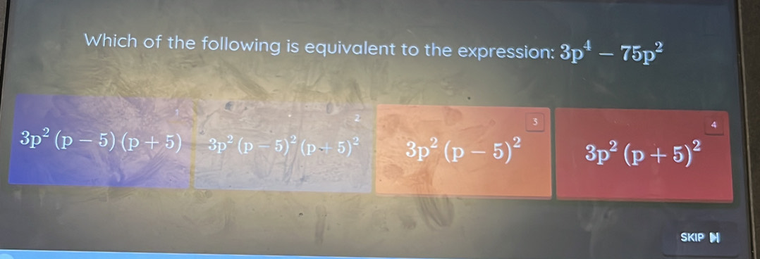 Which of the following is equivalent to the expression: 3p^4-75p^2
3
4
3p^2(p-5)(p+5)-3p^2(p-5)^2(p+5)^2 3p^2(p-5)^2 3p^2(p+5)^2
SKIP