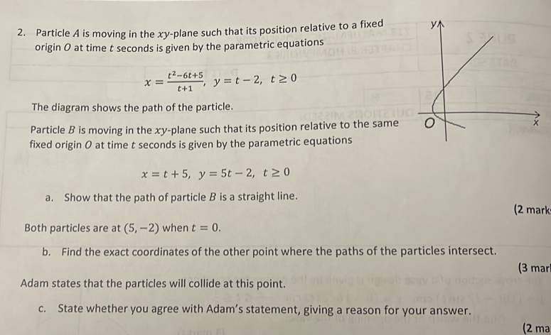 Particle A is moving in the xy -plane such that its position relative to a fixed 
origin 0 at time t seconds is given by the parametric equations
x= (t^2-6t+5)/t+1 , y=t-2, t≥ 0
The diagram shows the path of the particle.
Particle B is moving in the xy -plane such that its position relative to the same 
fixed origin 0 at time t seconds is given by the parametric equations
x=t+5, y=5t-2, t≥ 0
a. Show that the path of particle B is a straight line..
(2 mark
Both particles are at (5,-2) when t=0. 
b. Find the exact coordinates of the other point where the paths of the particles intersect.
(3 mar
Adam states that the particles will collide at this point.
c. State whether you agree with Adam’s statement, giving a reason for your answer.
(2 ma