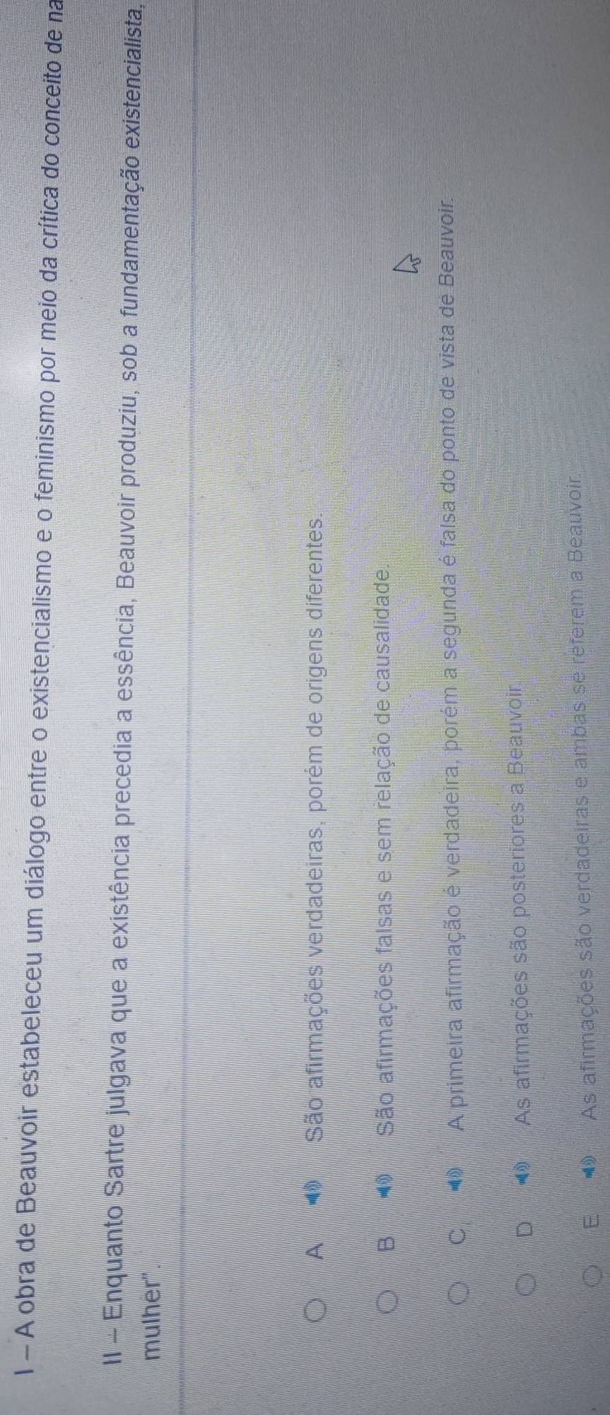 A obra de Beauvoir estabeleceu um diálogo entre o existencialismo e o feminismo por meio da crítica do conceito de na
II - Enquanto Sartre julgava que a existência precedia a essência, Beauvoir produziu, sob a fundamentação existencialista,
mulher''
A São afirmações verdadeiras, porém de origens diferentes.
B São afirmações falsas e sem relação de causalidade.
C A primeira afirmação é verdadeira, porém a segunda é falsa do ponto de vista de Beauvoir,
D As afirmações são posteriores a Beauvoir.
E As afirmações são verdadeiras e ambas se referem a Beauvoir