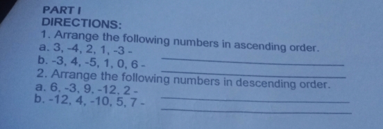 DIRECTIONS:
1. Arrange the following numbers in ascending order.
a. 3, -4, 2, 1, -3 -
b. -3, 4, -5, 1, 0, 6 -
_
_
2. Arrange the following numbers in descending order.
a. 6, -3, 9, -12, 2 -
b. -12, 4, -10, 5, 7 -
_
_