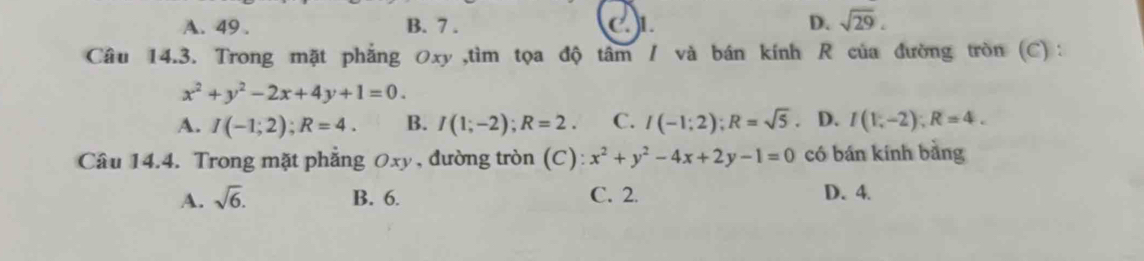 A. 49. B. 7. C)L D. sqrt(29). 
Câu 14.3. Trong mặt phẳng 0xy ,tìm tọa độ tâm / và bán kính R của đường tròn (C) :
x^2+y^2-2x+4y+1=0.
A. I(-1;2); R=4. B. I(1;-2); R=2. C. I(-1;2); R=sqrt(5). D. I(1,-2); R=4. 
Câu 14.4. Trong mặt phẳng 0xy, đường tròn (C) x^2+y^2-4x+2y-1=0 có bán kính bằng
A. sqrt(6). B. 6. C. 2. D. 4.