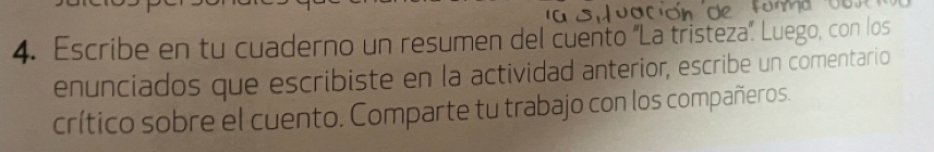 Escribe en tu cuaderno un resumen del cuento ''La tristeza''. Luego, con los 
enunciados que escribiste en la actividad anterior, escribe un comentario 
crítico sobre el cuento. Comparte tu trabajo con los compañeros.