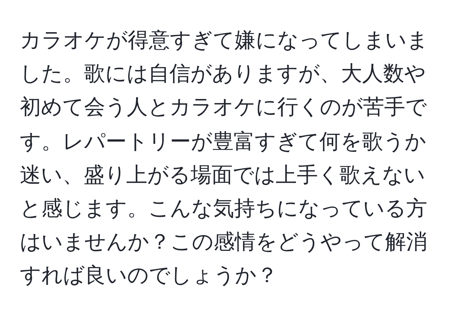 カラオケが得意すぎて嫌になってしまいました。歌には自信がありますが、大人数や初めて会う人とカラオケに行くのが苦手です。レパートリーが豊富すぎて何を歌うか迷い、盛り上がる場面では上手く歌えないと感じます。こんな気持ちになっている方はいませんか？この感情をどうやって解消すれば良いのでしょうか？