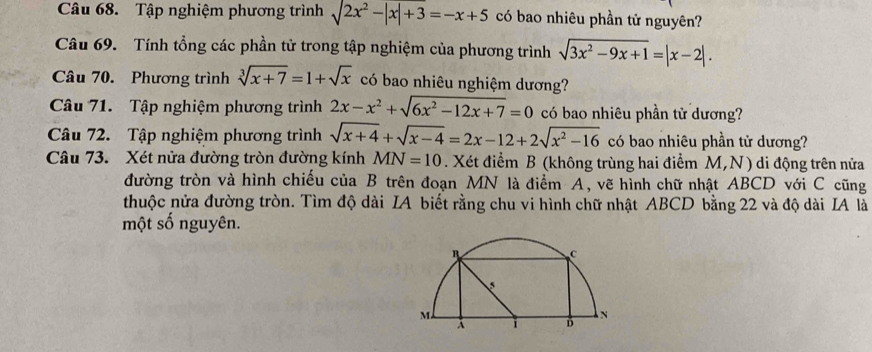 Tập nghiệm phương trình sqrt(2x^2-|x|+3)=-x+5 có bao nhiêu phần tử nguyên? 
Câu 69. Tính tổng các phần tử trong tập nghiệm của phương trình sqrt(3x^2-9x+1)=|x-2|. 
Câu 70. Phương trình sqrt[3](x+7)=1+sqrt(x) có bao nhiêu nghiệm dương? 
Câu 71. Tập nghiệm phương trình 2x-x^2+sqrt(6x^2-12x+7)=0 có bao nhiêu phần từ dương? 
Câu 72. Tập nghiệm phương trình sqrt(x+4)+sqrt(x-4)=2x-12+2sqrt(x^2-16) có bao nhiêu phần tử dương? 
Câu 73. Xét nửa đường tròn đường kính MN=10. Xét điểm B (không trùng hai điểm M,N) di động trên nửa 
đường tròn và hình chiếu của B trên đoạn MN là điểm A, vẽ hình chữ nhật ABCD với C cũng 
thuộc nửa đường tròn. Tìm độ dài IA biết rằng chu vi hình chữ nhật ABCD bằng 22 và độ dài IA là 
một số nguyên.