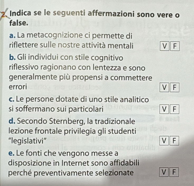 Indica se le seguenti affermazioni sono vere o
false.
a. La metacognizione ci permette di
riflettere sulle nostre attività mentali V F
b. Gli individui con stile cognitivo
riflessivo ragionano con lentezza e sono
generalmente più propensi a commettere
errori V F
c. Le persone dotate di uno stile analitico
si soffermano sui particolari V F
d. Secondo Sternberg, la tradizionale
lezione frontale privilegia gli studenti
“legislativi” V F
e. Le fonti che vengono messe a
disposizione in Internet sono affidabili
perché preventivamente selezionate V F