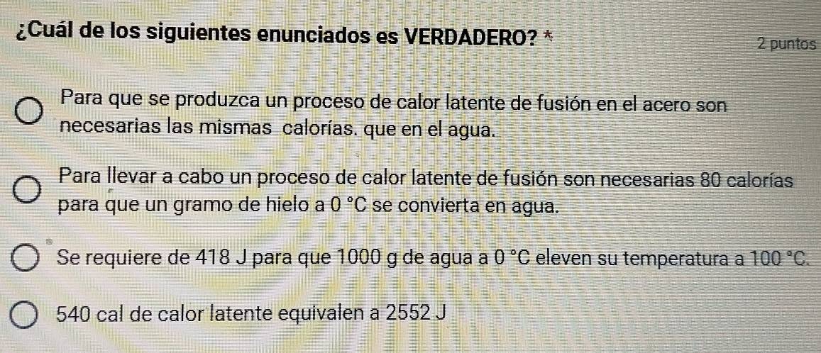 ¿Cuál de los siguientes enunciados es VERDADERO? *
2 puntos
Para que se produzca un proceso de calor latente de fusión en el acero son
necesarias las mismas calorías. que en el agua.
Para llevar a cabo un proceso de calor latente de fusión son necesarias 80 calorías
para que un gramo de hielo a 0°C se convierta en agua.
Se requiere de 418 J para que 1000 g de agua a 0°C eleven su temperatura a 100°C.
540 cal de calor latente equivalen a 2552 J