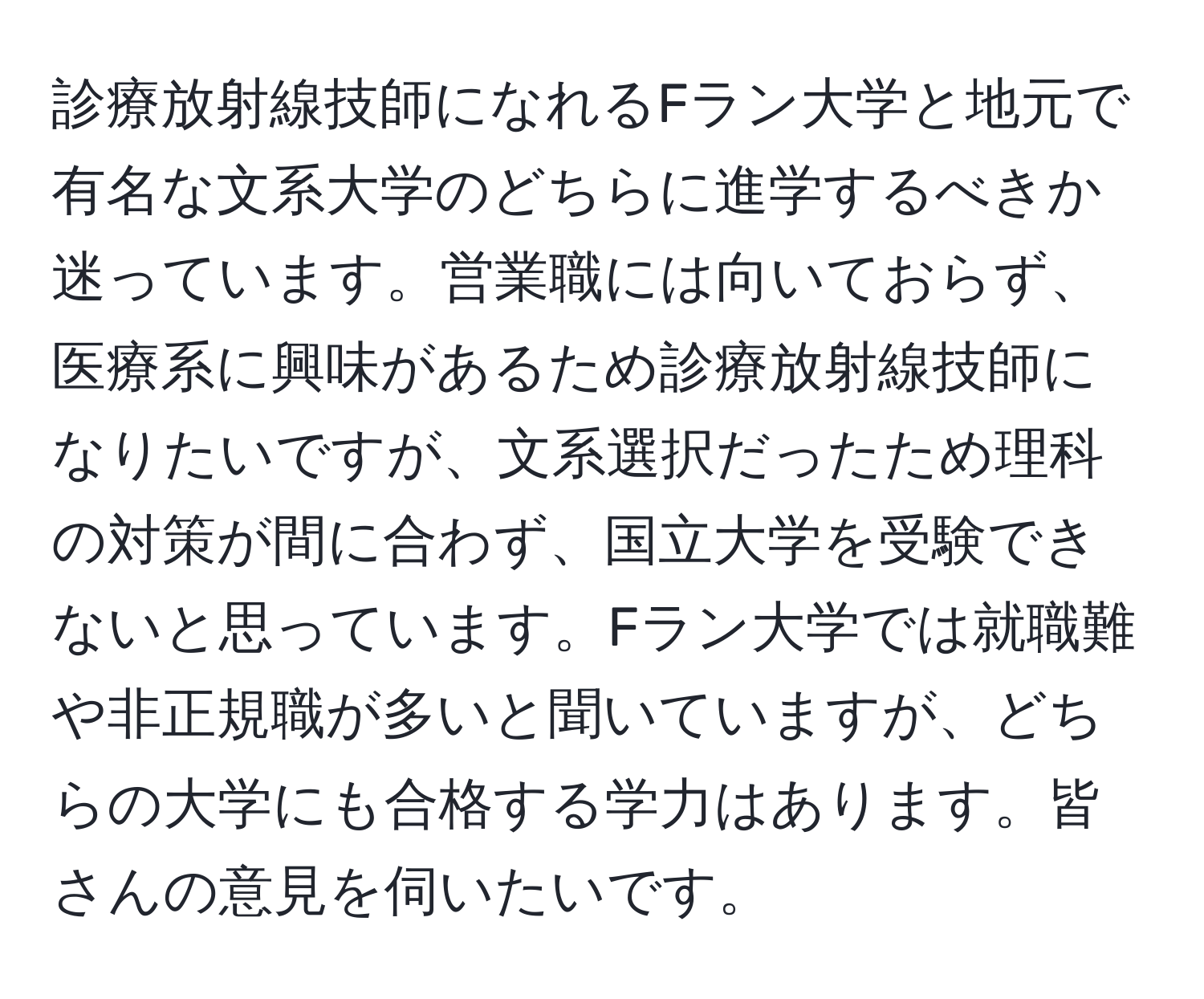 診療放射線技師になれるFラン大学と地元で有名な文系大学のどちらに進学するべきか迷っています。営業職には向いておらず、医療系に興味があるため診療放射線技師になりたいですが、文系選択だったため理科の対策が間に合わず、国立大学を受験できないと思っています。Fラン大学では就職難や非正規職が多いと聞いていますが、どちらの大学にも合格する学力はあります。皆さんの意見を伺いたいです。