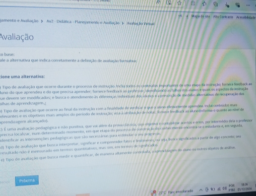 [
+A a  Mapa do site  Alto Contraste Acessibidado
amento e Awaliação > Av2 - Didática - Planesamento e Avaliação > Avalação Viral
Avaliação
o base:
ale a alternativa que índica corretamente a definição de avaliação formativa;
tione uma alternativa:
Tipo de avaliação que ocorre curarte o processo de instrução. Inclu toxos os contegidas importantes de uma etapa da instrução; fúmere feedbac ao
urio do que aprendeu e do que precisa aprender; forriere feedbark ao professar, identfcandio as falhas dos alunos e quais os aspectos da instrução
Le dievern ser rodificados; e busca o atendimento às ciferenças individuais dos alunos e a prescrição de medidas alternativas de recuperação das
alhas de aprendizagem ?
) Tipo de avaliação que ocorre ao final da instrução com a finalidade de verficar o que o aluno efetivamente aprendeu, inclui conteúdos mas
elevantes e os objetivos rais amplos do período de instrução; visa à atribuição de notas; forece feedback ao aluno (infarma o quanto ao nível de
aprendizagem alcançado).
3 É urna avaliação peclagógica e não punitiva, que vai além da prova clássica, cujo obijetivo é contabilizar acertos e erros, por intermédio dea o professor
orecisa localizar, num determinado momento, em que etapa do processo de construção do conhecimento encontra-se o estudante e, em segada,
dentificar as intervenções pedagógicas que são necessárias para estimolar o seu progresse
d) Tipo die avaliação que busca interpretar, significar e compreender fatos e fenômerios, ou seja, lusca significados a partir de algo concreto; seu
resultado não é mensurado em termos quantitativos, mas sim, em termos de significados
e) Tipo de avaliação que busca medir e quantificar, de maneira altamente controlada, a aprendizagem do aluno ou ootrs objetos de anáse.
Proxma
CR
25'C Parc ensolarado 40 P382 0/1/12/2034 18:26