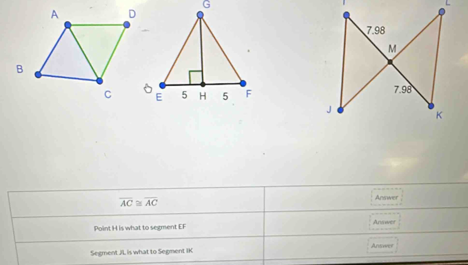 L
7.98
M
7.98
J
K
overline AC≌ overline AC
Answer
Answer
Point H is what to segment EF
Answer
Segment JL is what to Segment IK