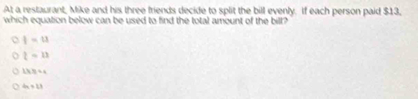 At a restaurant, Mike and his three friends decide to split the bill evenly. If each person paid $13,
which equation below can be used to find the total amount of the bill?
I=u
l=11
143/ 4
4* 11