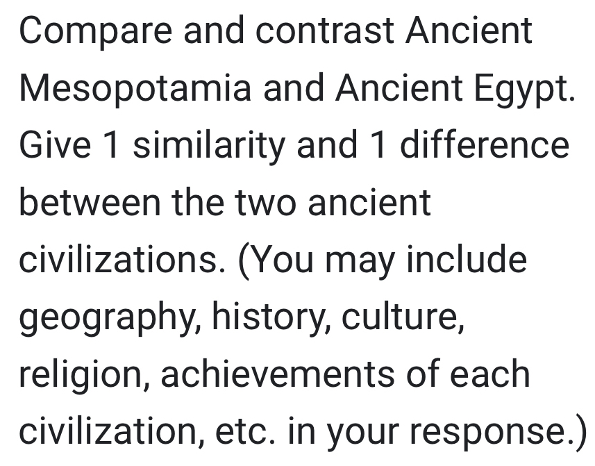 Compare and contrast Ancient 
Mesopotamia and Ancient Egypt. 
Give 1 similarity and 1 difference 
between the two ancient 
civilizations. (You may include 
geography, history, culture, 
religion, achievements of each 
civilization, etc. in your response.)