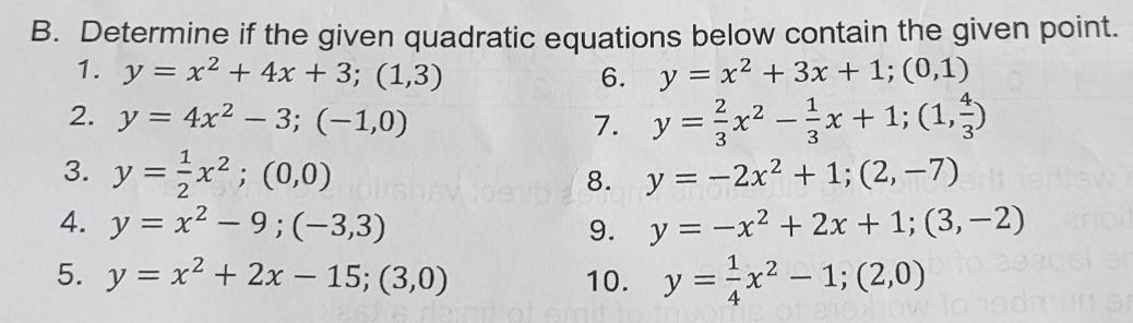 Determine if the given quadratic equations below contain the given point. 
1. y=x^2+4x+3; (1,3) 6. y=x^2+3x+1; (0,1)
2. y=4x^2-3; (-1,0)
7. y= 2/3 x^2- 1/3 x+1; (1, 4/3 )
3. y= 1/2 x^2; (0,0) y=-2x^2+1; (2,-7)
8. 
4. y=x^2-9;(-3,3) 9. y=-x^2+2x+1;(3,-2)
5. y=x^2+2x-15;(3,0) 10. y= 1/4 x^2-1;(2,0)