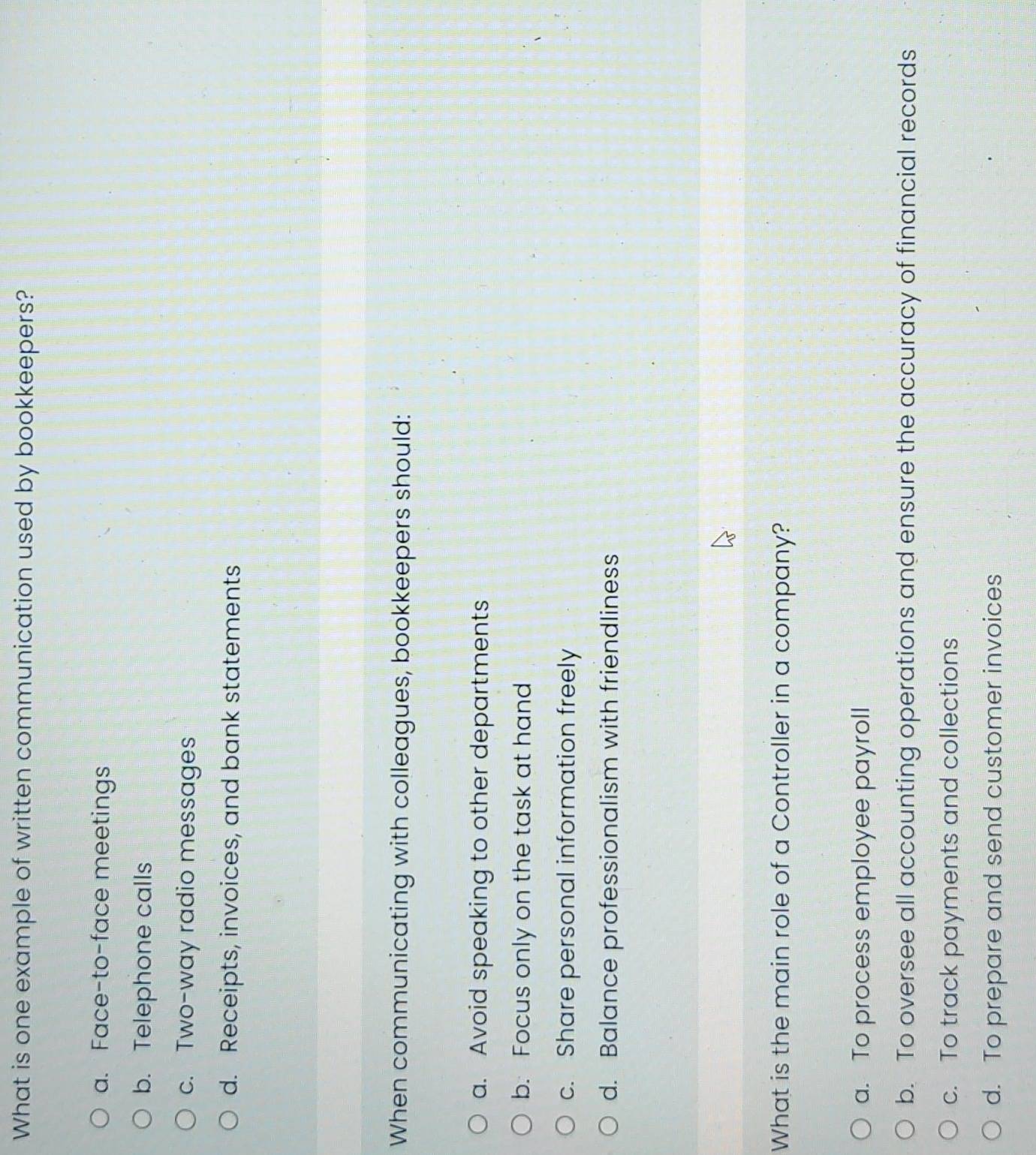 What is one example of written communication used by bookkeepers?
a. Face-to-face meetings
b. Telephone calls
c. Two-way radio messages
d. Receipts, invoices, and bank statements
When communicating with colleagues, bookkeepers should:
a. Avoid speaking to other departments
b. Focus only on the task at hand
c. Share personal information freely
d. Balance professionalism with friendliness
What is the main role of a Controller in a company?
a. To process employee payroll
b. To oversee all accounting operations and ensure the accuracy of financial records
c. To track payments and collections
d. To prepare and send customer invoices