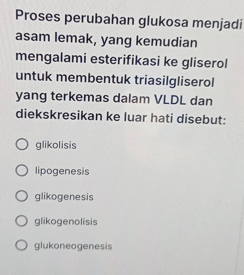 Proses perubahan glukosa menjadi
asam lemak, yang kemudian
mengalami esterifikasi ke gliserol
untuk membentuk triasilgliserol
yang terkemas dalam VLDL dan
diekskresikan ke luar hati disebut:
glikolisis
lipogenesis
glikogenesis
glikogenolisis
glukoneogenesis