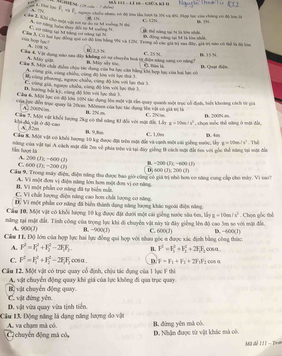 Mã 112 - Lí 10 - giữa kì II
pr C NGHIÊM: (28 cầu - 7 điểm)
là 1. Hai lực A. 7N. vector F_1 và vector F_2 ngược chiều nhau, có độ lớn lần lượt là 3N và 4N. Hợp lực của chủng có độ lớn là
B. 1N. C. 12N, D. 5N.
Câu 2. Khi cho một vật rơi tự do từ M xuống N thì
A. cơ năng luôn thay đổi từ M xuống N.
C. cơ năng tại M bằng cơ năng tại N.
B. thế năng tại N là lớn nhất.
D. động năng tại M là lớn nhất.
Câu 3. Có hai lực đồng qui có độ lớn bằng 9N và 12N. Trong số các giá trị sau đây, giá trị nào có thể là độ lớn
của hợp lực?
A. 108 N.
B. 2,5 N. C. 25 N.
D. 15 N.
Câu 4. Vật dụng nào sau đây không có sự chuyển hoá từ điện năng sang cơ năng?
A. Máy giặt.
B. Máy sấy tóc. C. Bàn là. D. Quạt điện.
Câu 5. Một chất điểm chịu tác dụng của ba lực cân bằng khi hợp lực của hai lực có
A. cùng giá, cùng chiều, cùng độ lớn với lực thứ 3.
B, cùng phương, ngược chiều, cùng độ lớn với lực thứ 3.
C. cùng giá, ngược chiều, cùng độ lớn với lực thứ 3.
D. hướng bất kỳ, cùng độ lớn với lực thứ 3.
Câu 6. Một lực có độ lớn 10N tác dụng lên một vật rắn quay quanh một trục cố định, biết khoảng cách từ giá
của lực đến trục quay là 20cm. Mômen của lực tác dụng lên vật có giá trị là
A. 200N/m. B. 2N.m.
C. 2N/m. D. 200N.m.
Câu 7. Một vật khối lượng 2kg có thế năng 8J đối với mặt đất. Lấy g=10m/s^2 , chọn mốc thế năng ở mặt đất,
khi đó vật ở độ cao
A. 32m B. 9,8m
C. 1,0m D. 4m
Câu 8. Một vật có khối lượng 10 kg được đặt trên mặt đất và cạnh một cái giếng nước, lấy g=10m/s^2. Thể
năng của vật tại A cách mặt đất 2m về phía trên và tại đáy giếng B cách mặt đất 6m với gốc thế năng tại mặt đất
lần lượt là
A. 200 (J); −600 (J) B. −200 (J); −600 (J)
C. 600 (J); −200 (J) D, 600 (J); 200 (J)
Câu 9. Trong máy điện, điện năng thu được bao giờ cũng có giá trị nhỏ hơn cơ năng cung cấp cho máy. Vì sao?
A. Vì một đơn vị điện năng lớn hơn một đơn vị cơ năng.
B. Vì một phần cơ năng đã tự biến mất.
C. Vì chất lượng điện năng cao hơn chất lượng cơ năng.
D. Vì một phần cơ năng đã biến thành dạng năng lượng khác ngoài điện năng.
Câu 10. Một vật có khối lượng 10 kg được đặt dưới một cái giếng nước sâu 6m, lấy g=10m/s^2. Chọn gốc thế
năng tại mặt đất. Tính công của trọng lực khi di chuyển vật này từ đáy giếng lên độ cao 3m so với mặt đất.
A. 900(J) B. −900(J) C. 600(J) D. −600(J)
Câu 11. Độ lớn của hợp lực hai lực đồng qui hợp với nhau góc α được xác định bằng công thức:
A. F^2=F_1^(2+F_2^2-2F_1)F_2. B. F^2=F_1^(2+F_2^2+2F_1)F_2 c_C osα.
C. F^2=F_1^(2+F_2^2-2F_1)F_2 cos α. D. F=F_1+F_2+2F_1F_2 C° os α
Câu 12. Một vật có trục quay cố định, chịu tác dụng của 1 lực F thì
A. vật chuyển động quay khi giá của lực không đi qua trục quay.
B vật chuyển động quay.
C. vật đứng yên.
D. vật vừa quay vừa tịnh tiến.
Câu 13. Động năng là dạng năng lượng do vật
A. va chạm mà có. B. đứng yên mà có.
C chuyển động mà có D. Nhận được từ vật khác mà có.
Mã đề 111 - Trar