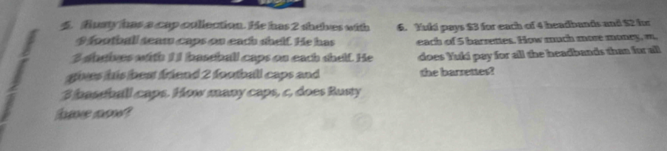 flusty has a cap cullection. He has 2 shehes with 6. Yuki pays $3 for each of 4 headbands and $2 for
9 football seaw caps on each shelf. He has each of 5 barrettes. How much more money, m,
3 sheives with 11 baseball caps on each shelf. He does Yuki pay for all the headbands than for all 
a gives his beat friend 2 football caps and the barrettes?
3 bassball caps. How many caps, c, does Rusty 
have sow?