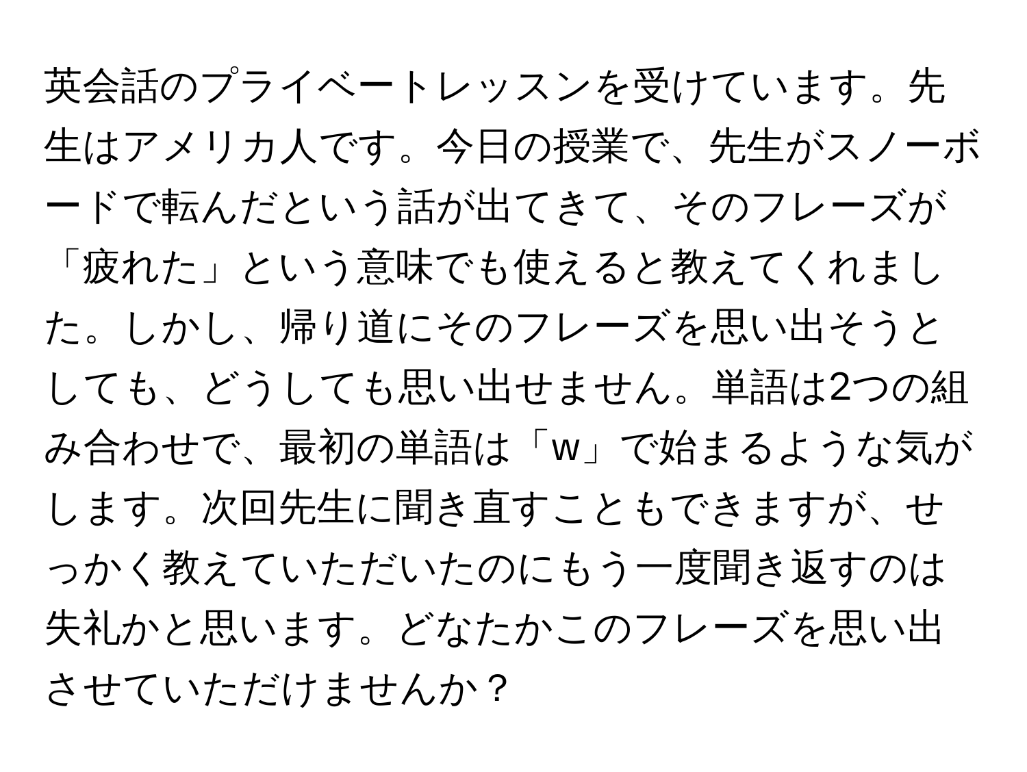 英会話のプライベートレッスンを受けています。先生はアメリカ人です。今日の授業で、先生がスノーボードで転んだという話が出てきて、そのフレーズが「疲れた」という意味でも使えると教えてくれました。しかし、帰り道にそのフレーズを思い出そうとしても、どうしても思い出せません。単語は2つの組み合わせで、最初の単語は「w」で始まるような気がします。次回先生に聞き直すこともできますが、せっかく教えていただいたのにもう一度聞き返すのは失礼かと思います。どなたかこのフレーズを思い出させていただけませんか？