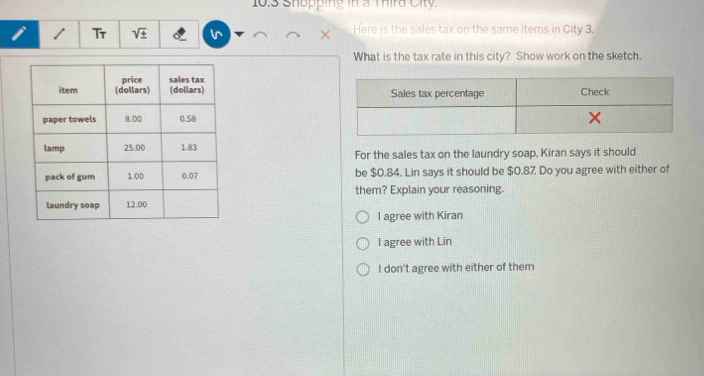 10.3 Shopping in a Thira City.
/ Tr sqrt(± ) Here is the sales tax on the same items in City 3.
What is the tax rate in this city? Show work on the sketch.
For the sales tax on the laundry soap, Kiran says it should
be $0.84. Lin says it should be $0.87. Do you agree with either of
them? Explain your reasoning.
l agree with Kiran
I agree with Lin
I don't agree with either of them