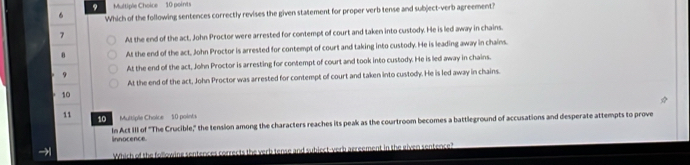 Which of the following sentences correctly revises the given statement for proper verb tense and subject-verb agreement?
7 At the end of the act, John Proctor were arrested for contempt of court and taken into custody. He is led away in chains.
θ At the end of the act, John Proctor is arrested for contempt of court and taking into custody. He is leading away in chains.
At the end of the act, John Proctor is arresting for contempt of court and took into custody. He is led away in chains.
9
At the end of the act, John Proctor was arrested for contempt of court and taken into custody. He is led away in chains.
10
11 Multiple Choice 50 points
10
In Act III of "The Crucible," the tension among the characters reaches its peak as the courtroom becomes a battleground of accusations and desperate attempts to prove
innocence.
→ Which of the following sentences corrects the verb tense and subject-verb acreement in the given sentence?