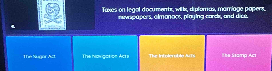 Taxes on legal documents, wills, diplomas, marriage papers,
newspapers, almanacs, playing cards, and dice.
The Sugar Act The Navigation Acts The Intolerable Acts The Stamp Act