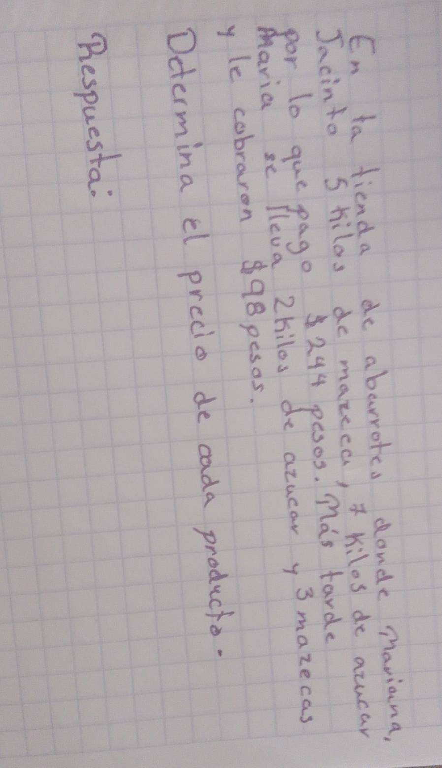 En ta fienda de abarrotes donde maviana, 
Jacinto S hilos de mazeca, * Kilos de acucar 
por to gue pago244 pesos. Mas tarde 
Maria se lleva 2hilos de azuear y3 mazecas 
y le cabraron $98pesos. 
Determina cl precio de cada producto. 
Bespuesta: