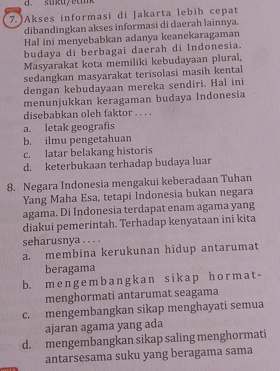 suku/etmk
HOTS
7. Akses informasi di Jakarta lebih cepat
dibandingkan akses informasi di daerah lainnya.
Hal ini menyebabkan adanya keanekaragaman
budaya di berbagai daerah di Indonesia.
Masyarakat kota memiliki kebudayaan plural,
sedangkan masyarakat terisolasi masih kental
dengan kebudayaan mereka sendiri. Hal ini
menunjukkan keragaman budaya Indonesia
disebabkan oleh faktor . . . .
a. letak geografis
b. ilmu pengetahuan
c. latar belakang historis
d. keterbukaan terhadap budaya luar
8. Negara Indonesia mengakui keberadaan Tuhan
Yang Maha Esa, tetapi Indonesia bukan negara
agama. Di Indonesia terdapat enam agama yang
diakui pemerintah. Terhadap kenyataan ini kita
seharusnya . . . .
a. membina kerukunan hidup antarumat
beragama
b. m e n g e m b a n g k a n s i k ap h o rm a t -
menghormati antarumat seagama
c. mengembangkan sikap menghayati semua
ajaran agama yang ada
d. mengembangkan sikap saling menghormati
antarsesama suku yang beragama sama