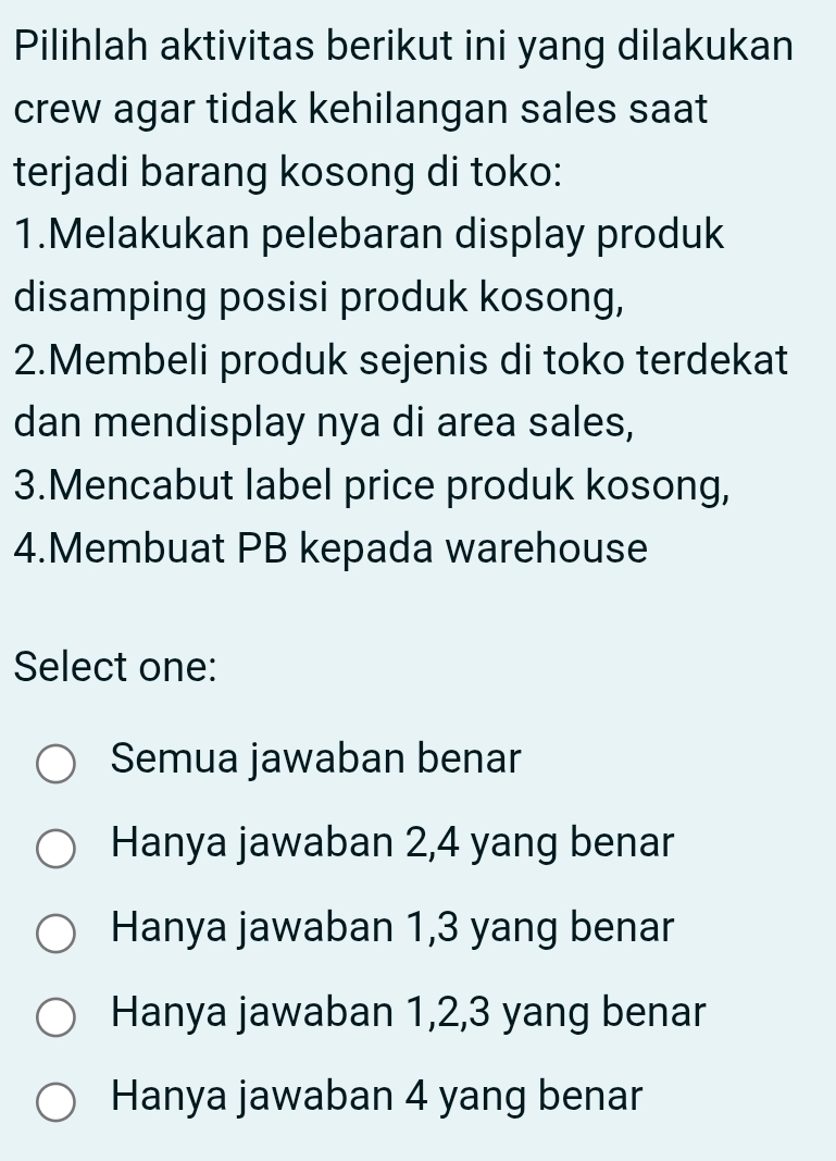 Pilihlah aktivitas berikut ini yang dilakukan
crew agar tidak kehilangan sales saat
terjadi barang kosong di toko:
1.Melakukan pelebaran display produk
disamping posisi produk kosong,
2.Membeli produk sejenis di toko terdekat
dan mendisplay nya di area sales,
3.Mencabut label price produk kosong,
4.Membuat PB kepada warehouse
Select one:
Semua jawaban benar
Hanya jawaban 2, 4 yang benar
Hanya jawaban 1, 3 yang benar
Hanya jawaban 1, 2, 3 yang benar
Hanya jawaban 4 yang benar