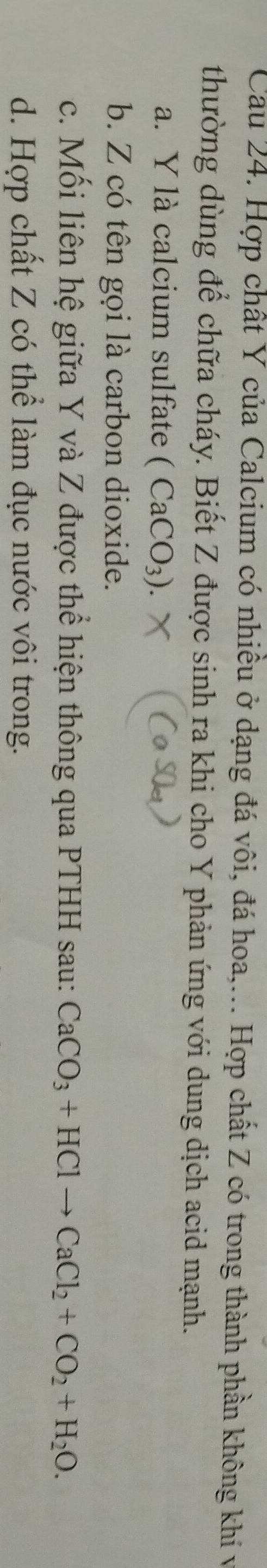 Cau 24. Hợp chất Y của Calcium có nhiều ở dạng đá vôi, đá hoa,... Hợp chất Z có trong thành phần không khí và
thường dùng để chữa cháy. Biết Z được sinh ra khi cho Y phản ứng với dung dịch acid mạnh.
a. Y là calcium sulfate (CaCO_3).
b. Z có tên gọi là carbon dioxide.
c. Mối liên hệ giữa Y và Z được thể hiện thông qua PTHH sau: CaCO_3+HClto CaCl_2+CO_2+H_2O.
d. Hợp chất Z có thể làm đục nước vôi trong.