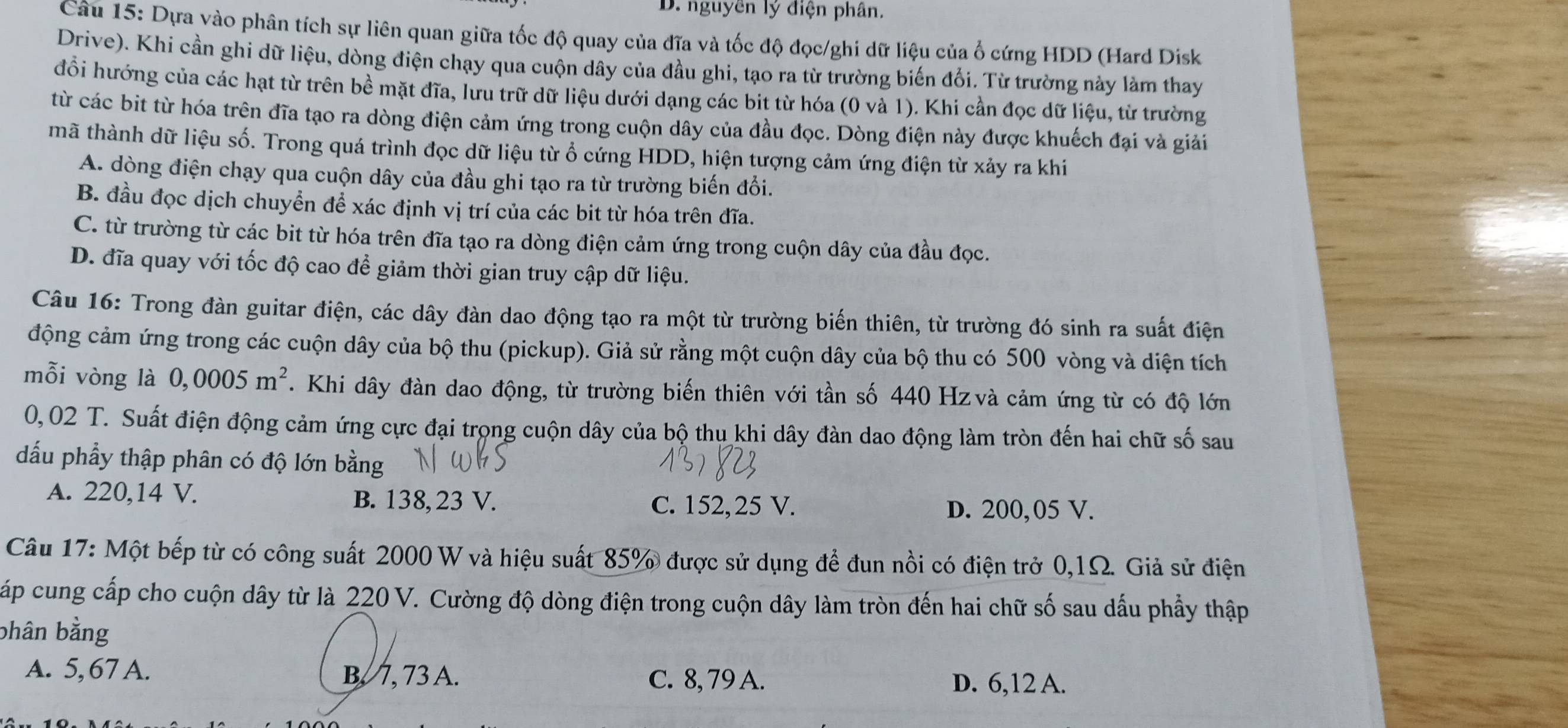 nguyên lý điện phân.
Câu 15: Dựa vào phân tích sự liên quan giữa tốc độ quay của đĩa và tốc độ đọc/ghi dữ liệu của ổ cứng HDD (Hard Disk
Drive). Khi cần ghi dữ liệu, dòng điện chạy qua cuộn dây của đầu ghi, tạo ra từ trường biến đổi. Từ trường này làm thay
đổi hướng của các hạt từ trên bề mặt đĩa, lưu trữ dữ liệu dưới dạng các bit từ hóa (0 và 1). Khi cần đọc dữ liệu, từ trường
từ các bit từ hóa trên đĩa tạo ra dòng điện cảm ứng trong cuộn dây của đầu đọc. Dòng điện này được khuếch đại và giải
mã thành dữ liệu số. Trong quá trình đọc dữ liệu từ ổ cứng HDD, hiện tượng cảm ứng điện từ xảy ra khi
A. dòng điện chạy qua cuộn dây của đầu ghi tạo ra từ trường biến đổi.
B. đầu đọc dịch chuyển để xác định vị trí của các bit từ hóa trên đĩa.
C. từ trường từ các bit từ hóa trên đĩa tạo ra dòng điện cảm ứng trong cuộn dây của đầu đọc.
D. đĩa quay với tốc độ cao để giảm thời gian truy cập dữ liệu.
Câu 16: Trong đàn guitar điện, các dây đàn dao động tạo ra một từ trường biến thiên, từ trường đó sinh ra suất điện
động cảm ứng trong các cuộn dây của bộ thu (pickup). Giả sử rằng một cuộn dây của bộ thu có 500 vòng và diện tích
mỗi vòng là 0,0005m^2. Khi dây đàn dao động, từ trường biến thiên với tần số 440 Hz và cảm ứng từ có độ lớn
0,02 T. Suất điện động cảm ứng cực đại trọng cuộn dây của bộ thu khi dây đàn dao động làm tròn đến hai chữ số sau
dấu phẩy thập phân có độ lớn bằng
A. 220,14 V. B. 138, 23 V.
C. 152,25 V. D. 200,05 V.
Câu 17: Một bếp từ có công suất 2000 W và hiệu suất 85% được sử dụng để đun nồi có điện trở 0,1Ω. Giả sử điện
Ccấp cung cấp cho cuộn dây từ là 220 V. Cường độ dòng điện trong cuộn dây làm tròn đến hai chữ số sau dấu phẩy thập
bhân bằng
A. 5, 67 A. B. 7, 73 A. C. 8, 79 A. D. 6,12 A.