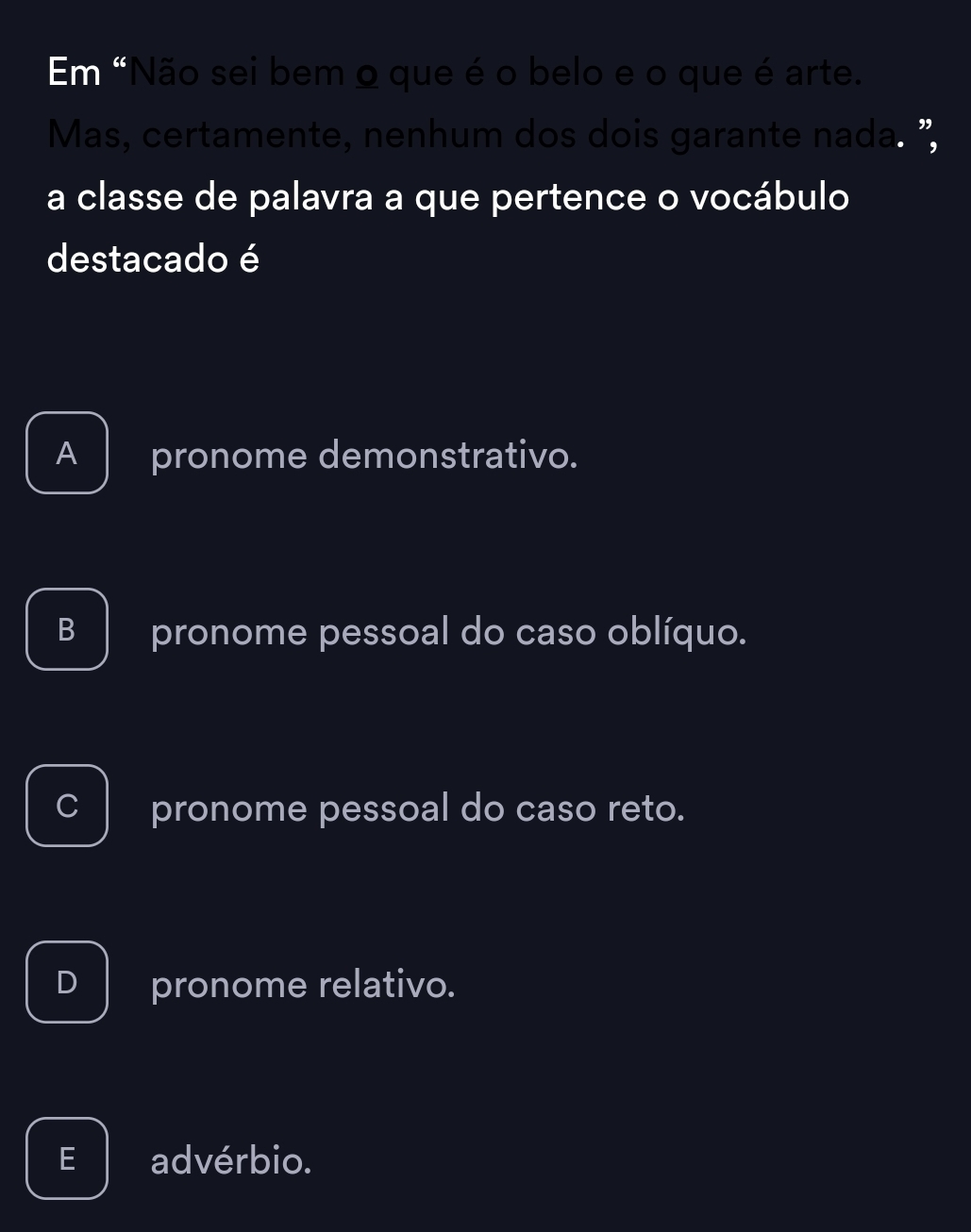 Em "Não sei bem o que é o belo e o que é arte.
Mas, certamente, nenhum dos dois garante nada. "
a classe de palavra a que pertence o vocábulo
destacado é
A pronome demonstrativo.
B pronome pessoal do caso oblíquo.
pronome pessoal do caso reto.
D pronome relativo.
E advérbio.