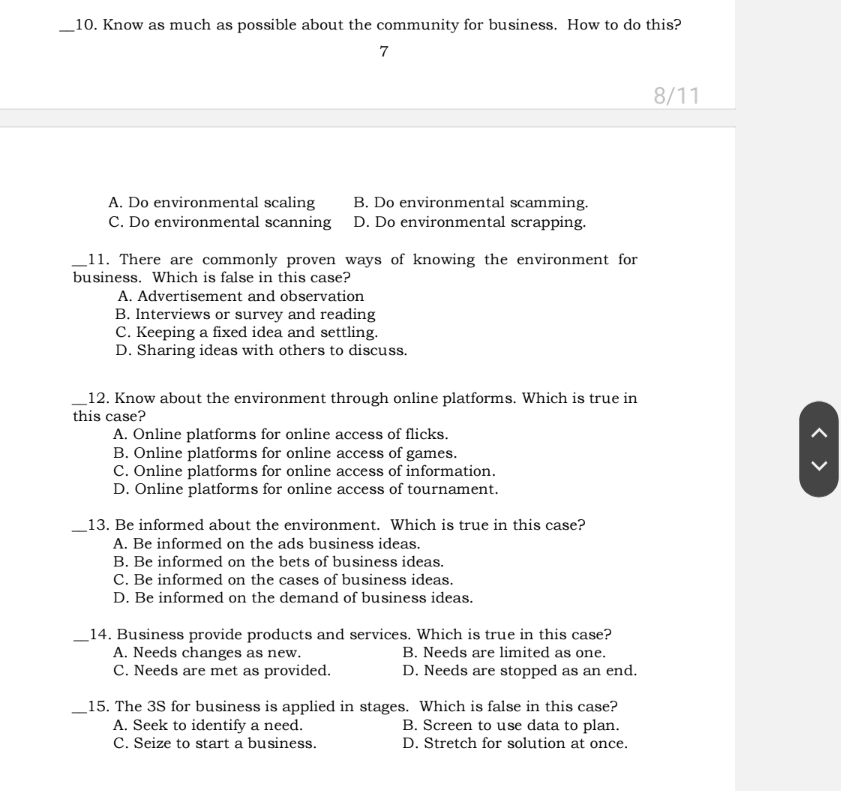 Know as much as possible about the community for business. How to do this?
7
8/11
A. Do environmental scaling B. Do environmental scamming.
C. Do environmental scanning D. Do environmental scrapping.
_11. There are commonly proven ways of knowing the environment for
business. Which is false in this case?
A. Advertisement and observation
B. Interviews or survey and reading
C. Keeping a fixed idea and settling.
D. Sharing ideas with others to discuss.
_12. Know about the environment through online platforms. Which is true in
this case?
A. Online platforms for online access of flicks. ^
B. Online platforms for online access of games.
C. Online platforms for online access of information.
D. Online platforms for online access of tournament.
_13. Be informed about the environment. Which is true in this case?
A. Be informed on the ads business ideas.
B. Be informed on the bets of business ideas.
C. Be informed on the cases of business ideas.
D. Be informed on the demand of business ideas.
_14. Business provide products and services. Which is true in this case?
A. Needs changes as new. B. Needs are limited as one.
C. Needs are met as provided. D. Needs are stopped as an end.
_15. The 3S for business is applied in stages. Which is false in this case?
A. Seek to identify a need. B. Screen to use data to plan.
C. Seize to start a business. D. Stretch for solution at once.