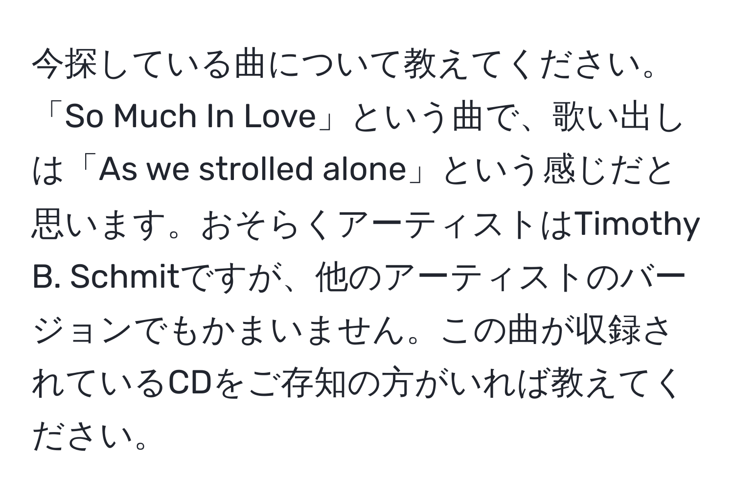 今探している曲について教えてください。「So Much In Love」という曲で、歌い出しは「As we strolled alone」という感じだと思います。おそらくアーティストはTimothy B. Schmitですが、他のアーティストのバージョンでもかまいません。この曲が収録されているCDをご存知の方がいれば教えてください。