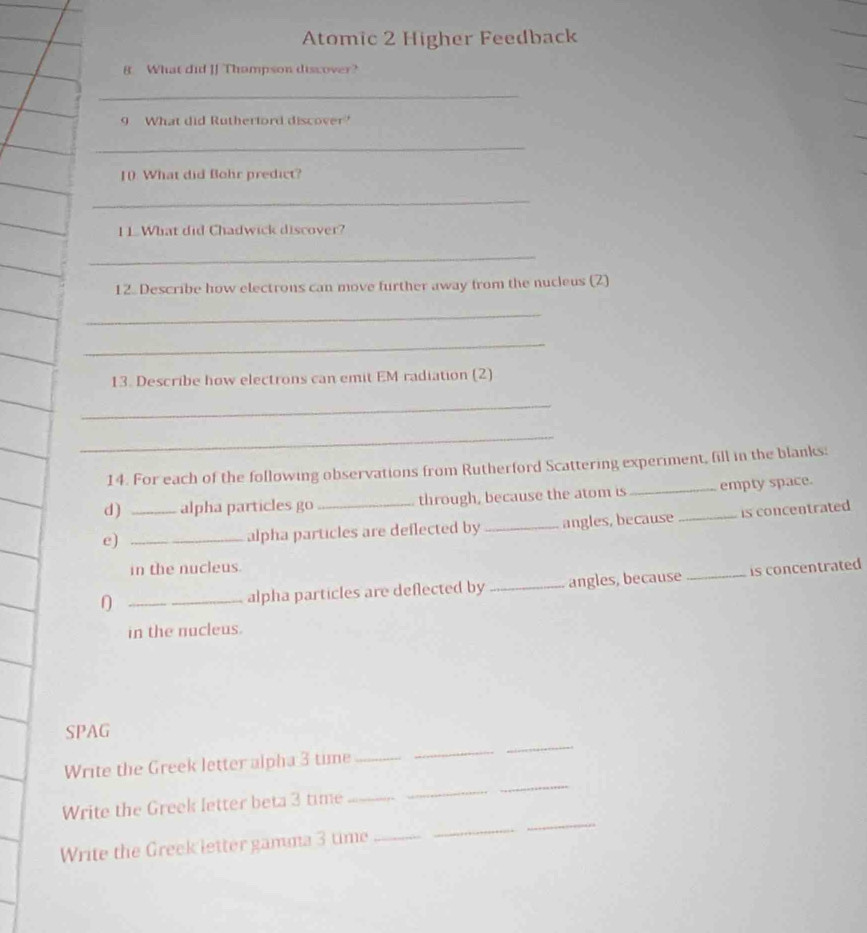 Atomic 2 Higher Feedback 
8 What did JJ Thampson discover? 
_ 
9 What did Rutherford discover? 
_ 
10. What did Bohr predict? 
_ 
1 1. What did Chadwick discover? 
_ 
12. Describe how electrons can move further away from the nucleus (2) 
_ 
_ 
13. Describe how electrons can emit EM radiation (2) 
_ 
_ 
14. For each of the following observations from Rutherford Scattering experiment, fill in the blanks: 
d) alpha particles go through, because the atom is _empty space. 
e) __alpha particles are deflected by _angles, because _is concentrated 
in the nucleus. 
∩ _alpha particles are deflected by_ angles, because _is concentrated 
in the nucleus. 
_ 
SPAG 
_ 
Write the Greek letter alpha 3 time_ 
_ 
_ 
_ 
Write the Greek letter beta 3 time_ 
_ 
Write the Greek letter gamna 3 time_