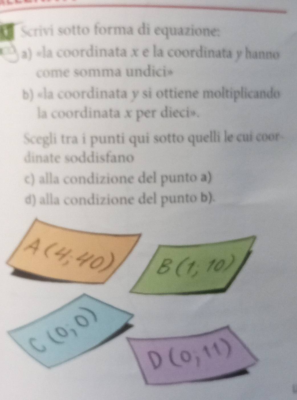 Scrivi sotto forma di equazione:
a) «la coordinata x e la coordinata y hanno
come somma undici»
b) «la coordinata y si ottiene moltiplicando
la coordinata x per dieci».
Scegli tra i punti qui sotto quelli le cui coor
dinate soddisfano
c) alla condizione del punto a)
d) alla condizione del punto b).
A(4,40)
B(1;10)
C_2 (0,0)
D(0,11)