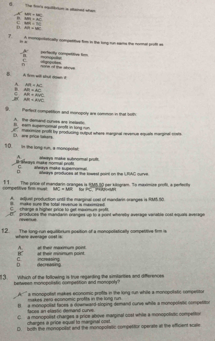 The firm's equilibrium is attained when:
A. MR=MC
B. MR=AC.
C. MR=TC
D. AR=MC
7. A monopolistically competitive firm in the long run earns the normal profit as
in a:
perfectly competitive firm.
B. monopolist
C. oligopolies.
D none of the above.
8. A firm will shut down if:
A. AR
B. AR=AC.
C . AR=AVC
D. AR
9. Perfect competition and monopoly are common in that both:
A. the demand curves are inelastic.
B. eam supernormal profit in long run.
maximize profit by producing output where marginal revenue equals marginal costs
D. are price takers.
10. In the long run, a monopolist:
A. always make subnormal profit.
B. always make normal profit.
C. always make supernormal.
D. always produces at the lowest point on the LRAC curve.
11. The price of mandarin oranges is RM5.50 per kilogram. To maximize profit, a perfectly
competitive firm must: MC=MR for PC , P =AR=MR
A. adjust production until the marginal cost of mandarin oranges is RM5.50.
B. make sure the total revenue is maximized.
C charge a higher price to get maximum profit.
D. produces the mandarin oranges up to a point whereby average variable cost equals average
revenue.
12. The long-run equilibrium position of a monopolistically competitive firm is
where average cost is:
A. at their maximum point.
B. at their minimum point.
C. increasing
D.     decreasing.
13. Which of the following is true regarding the similarities and differences
between monopolistic competition and monopoly?
A.  a monopolist makes economic profits in the long run while a monopolistic competitor
makes zero economic profits in the long run.
B. a monopolist faces a downward-sloping demand curve while a monopolistic competitor
faces an elastic demand curve.
C. a monopolist charges a price above marginal cost while a monopolistic competitor
charges a price equal to marginal cost.
D. both the monopolist and the monopolistic competitor operate at the efficient scale.