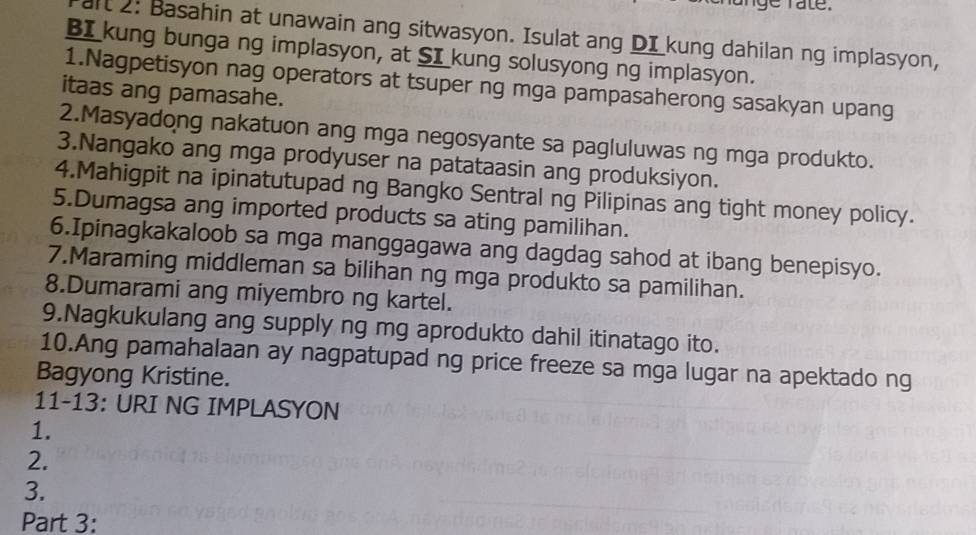 nge rate. 
it 2: Basahin at unawain ang sitwasyon. Isulat ang DI kung dahilan ng implasyon, 
BI_kung bunga ng implasyon, at SI_kung solusyong ng implasyon. 
1.Nagpetisyon nag operators at tsuper ng mga pampasaherong sasakyan upang 
itaas ang pamasahe. 
2.Masyadong nakatuon ang mga negosyante sa pagluluwas ng mga produkto. 
3.Nangako ang mga prodyuser na patataasin ang produksiyon. 
4.Mahigpit na ipinatutupad ng Bangko Sentral ng Pilipinas ang tight money policy. 
5.Dumagsa ang imported products sa ating pamilihan. 
6.Ipinagkakaloob sa mga manggagawa ang dagdag sahod at ibang benepisyo. 
7.Maraming middleman sa bilihan ng mga produkto sa pamilihan. 
8.Dumarami ang miyembro ng kartel. 
9.Nagkukulang ang supply ng mg aprodukto dahil itinatago ito. 
10.Ang pamahalaan ay nagpatupad ng price freeze sa mga lugar na apektado ng 
Bagyong Kristine. 
11-13: URI NG IMPLASYON 
1. 
2. 
3. 
Part 3: