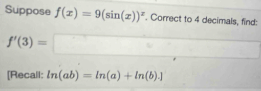 Suppose f(x)=9(sin (x))^x. Correct to 4 decimals, find:
f'(3)=□
[Recall: ln (ab)=ln (a)+ln (b).]