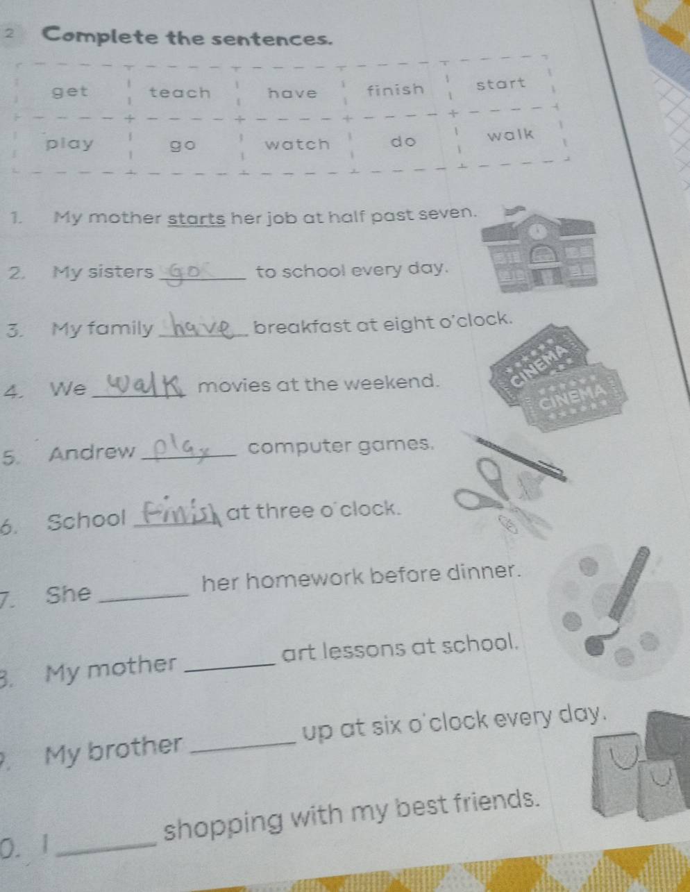 Complete the sentences. 
1. My mother starts her job at half past seven. 
2. My sisters_ to school every day. 
3. My family _breakfast at eight o'clock. 
JEMA 
4. We _movies at the weekend. 
CINEMA 
5. Andrew _computer games. 
6. School _at three o'clock. 
7. She _her homework before dinner. 
. My mother _art lessons at school. 
My brother _up at six o'clock every day. 
0. 1 _shopping with my best friends.