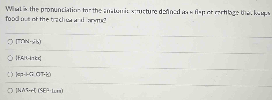 What is the pronunciation for the anatomic structure defned as a flap of cartilage that keeps
food out of the trachea and larynx?
(TON-sils)
(FAR-inks)
(ep-i-GLOT-is)
(NAS-el) (SEP-tum)