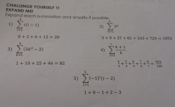 CHALLENGE YOURSELF 1! 
EXPAND ME! 
Expand each summation and simplify if possible. 
1) sumlimits _(i=1)^4i(i-1) sumlimits _(n=1)^63^n
2)
0+2+6+12=20
3+9+27+81+243+729=1092
3) sumlimits _(k=1)^4(3k^2-2) 4) sumlimits _(i=3)^7 (k+1)/k 
1+10+25+46=82
 4/3 + 5/4 + 6/5 + 7/6 + 8/7 = 853/140 
5) sumlimits _(i=1)^5(-1)^i(i-2)
1+0-1+2-3