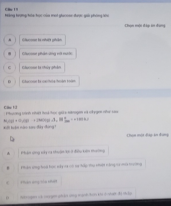 Năng lượng hóa học của mol glucose được giải phóng khi:
Chọn một đáp án đúng
A Glucose bị nhiệt phân
B Glucose phản ứng với nước
C Glucose bị thủy phân
D Glucose bị oxi hóa hoàn toàn.
Câu 12
: Phương trình nhiệt hoá học giữa nitrogen và okygen như sau
N_2(g)+O_2(g)to 2NO(g)△ , H  0/298 =+180kJ
Kết luận nào sau đây đùng?
Chọn một đáp án đùng
A Phần ứng xảy ra thuận lợi ở điều kiện thường
B Phản ứng hoá học xảy ra có sự hấp thự nhiệt nâng từ môi trường
C Phân ứng tòa nhiệt
D Nitrogen và oxygen phản ứng mạnh hơn khi ở nhiệt độ thấp