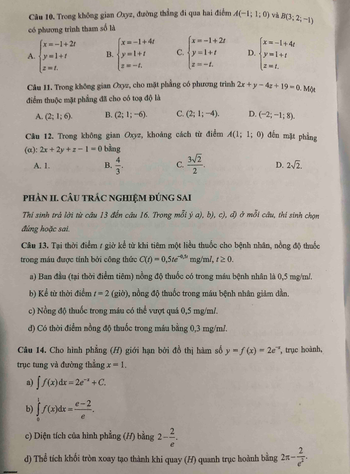 Trong không gian Oxyz, đường thẳng đi qua hai điểm A(-1;1;0) và B(3;2;-1)
có phương trình tham số là
A. beginarrayl x=-1+2t y=1+t z=t.endarray. B. beginarrayl x=-1+4t y=1+t z=-t.endarray. C. beginarrayl x=-1+2t y=1+t z=-t.endarray. D. beginarrayl x=-1+4t y=1+t z=t.endarray.
Câu 11. Trong không gian Oxyz, cho mặt phẳng có phương trình 2x+y-4z+19=0. Một
điểm thuộc mặt phẳng đã cho có toạ độ là
A. (2;1;6). B. (2;1;-6). C. (2;1;-4). D. (-2;-1;8).
Câu 12. Trong không gian Oxyz, khoảng cách từ điểm A(1;1;0) đến mặt phẳng
(α): 2x+2y+z-1=0 bàng
A. 1. B.  4/3 . C.  3sqrt(2)/2 .
D. 2sqrt(2).
pHÀN II. CÂU TRÁC NGHIỆM ĐÚNG SAI
Thí sinh trả lời từ câu 13 đến câu 16. Trong mỗi ý a), b), c), d) ở mỗi câu, thí sinh chọn
đúng hoặc sai.
Câu 13. Tại thời điểm t giờ kể từ khi tiêm một liều thuốc cho bệnh nhân, nồng độ thuốc
trong máu được tính bởi công thức C(t)=0,5te^(-0,5t)mg m ,t≥ 0.
a) Ban đầu (tại thời điểm tiêm) nồng độ thuốc có trong máu bệnh nhân là 0,5 mg/m/.
b) Kể từ thời điểm t=2(gi ờ), ), nồng độ thuốc trong máu bệnh nhân giảm dần.
c) Nồng độ thuốc trong máu có thể vượt quá 0,5 mg/ml.
d) Có thời điểm nồng độ thuốc trong máu bằng 0,3 mg/m/.
Câu 14. Cho hình phẳng (H) giới hạn bởi đồ thị hàm số y=f(x)=2e^(-x) , trục hoành,
trục tung và đường thẳng x=1.
a) ∈t f(x)dx=2e^(-x)+C.
b) ∈tlimits _0^(1f(x)dx=frac e-2)e.
c) Diện tích của hình phẳng (H) bằng 2- 2/e .
d) Thể tích khối tròn xoay tạo thành khi quay (H) quanh trục hoành bằng 2π - 2/e^2 .