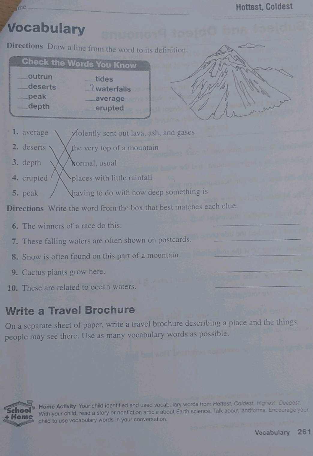 me_ 
Hottest, Coldest 
Vocabulary 
Directions Draw a line from the word to its d 
1. average volently sent out lava, ash, and gases 
2. deserts the very top of a mountain 
3. depth normal, usual 
4. erupted places with little rainfall 
5. peak having to do with how deep something is 
Directions Write the word from the box that best matches each clue. 
6. The winners of a race do this. 
_ 
7. These falling waters are often shown on postcards._ 
8. Snow is often found on this part of a mountain._ 
9. Cactus plants grow here. 
_ 
10. These are related to ocean waters. 
_ 
Write a Travel Brochure 
On a separate sheet of paper, write a travel brochure describing a place and the things 
people may see there. Use as many vocabulary words as possible. 
School Home Activity Your child identified and used vocabulary words from Hottest, Coldest, Highest Deepest. 
+ Home With your child, read a story or nonfiction article about Earth science. Talk about landforms. Encourage your 
child to use vocabulary words in your conversation. 
Vocabulary 261