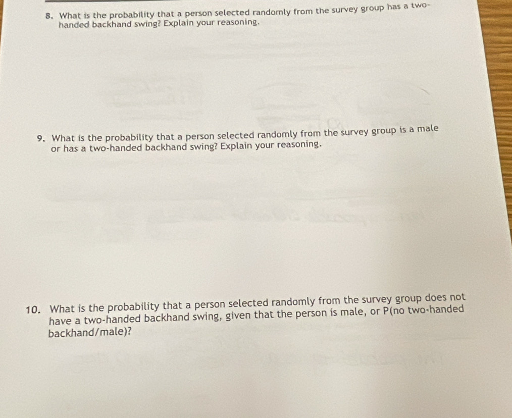 What is the probability that a person selected randomly from the survey group has a two- 
handed backhand swing? Explain your reasoning. 
9. What is the probability that a person selected randomly from the survey group is a male 
or has a two-handed backhand swing? Explain your reasoning. 
10. What is the probability that a person selected randomly from the survey group does not 
have a two-handed backhand swing, given that the person is male, or P (no two-handed 
backhand/male)?