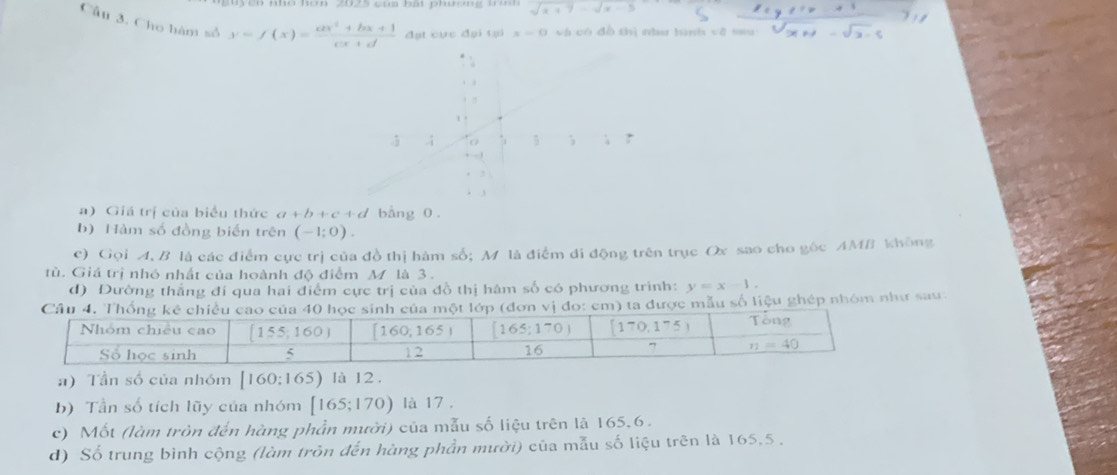 sqrt(x+7)-sqrt(x-5)
=
Câu 3. Cho hàm số y=f(x)= (ax^2+bx+1)/cx+d  đạt cực đại tại x=0 và có dà 11 delsor hsavvts 1=8cm sqrt(x+1)-sqrt(x-5)
a) Giá trị của biểu thức a+b+c+d bằng 0 .
b) Hàm số đồng biến trên (-1;0).
c) Gọi A, B là các điểm cực trị của đồ thị hàm số; M là điểm đi động trên trục Ox sao cho gốc AMB không
tù. Giá trị nhó nhất của hoành độ điểm M là 3.
d) Đường thắng đí qua hai điểm cực trị của đồ thị hàm số có phương trình: y=x-1.
(đơn vị đo: cm) ta được mẫu số liệu ghép nhóm như sau
#) Tần số của nhóm [160; 16: 5) là 12.
b) Tần số tích lũy của nhóm [165;170) là 17 .
c) Mốt (làm tròn đến hàng phần mười) của mẫu số liệu trên là 165,6.
d) Số trung bình cộng (làm trôn đến hàng phần mười) của mẫu số liệu trên là 165,5 .